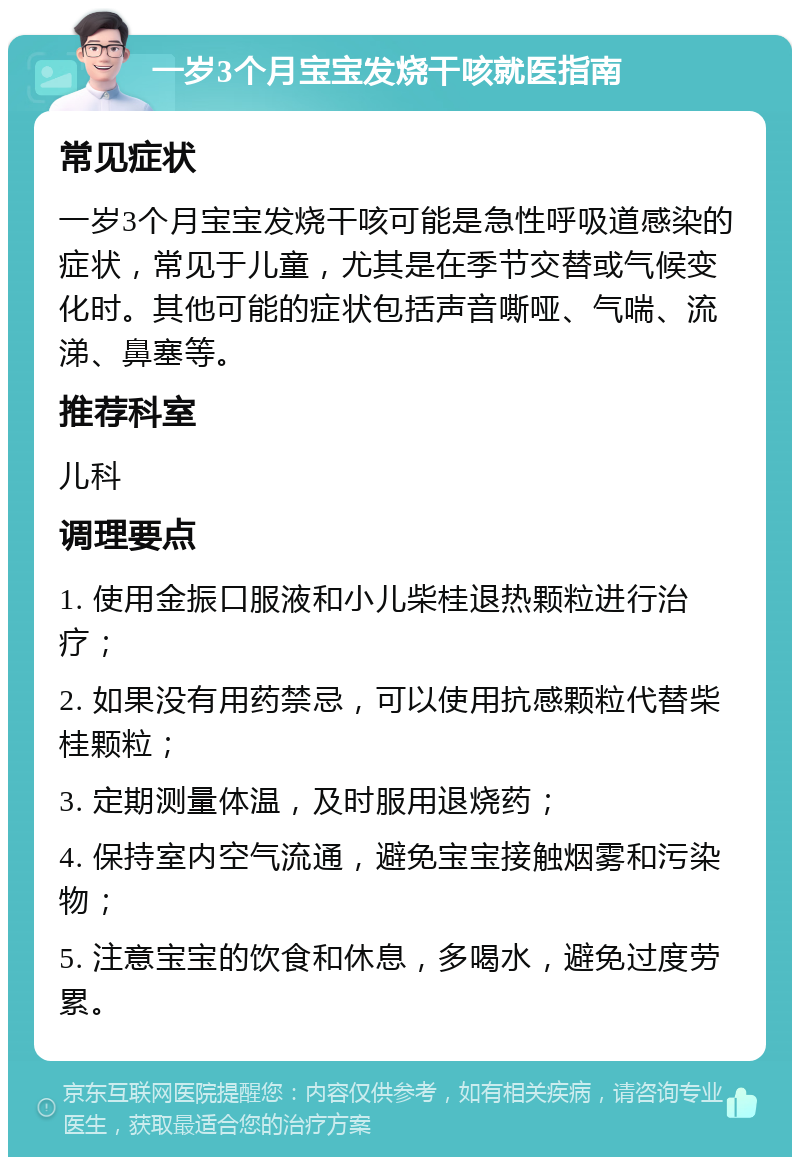 一岁3个月宝宝发烧干咳就医指南 常见症状 一岁3个月宝宝发烧干咳可能是急性呼吸道感染的症状，常见于儿童，尤其是在季节交替或气候变化时。其他可能的症状包括声音嘶哑、气喘、流涕、鼻塞等。 推荐科室 儿科 调理要点 1. 使用金振口服液和小儿柴桂退热颗粒进行治疗； 2. 如果没有用药禁忌，可以使用抗感颗粒代替柴桂颗粒； 3. 定期测量体温，及时服用退烧药； 4. 保持室内空气流通，避免宝宝接触烟雾和污染物； 5. 注意宝宝的饮食和休息，多喝水，避免过度劳累。