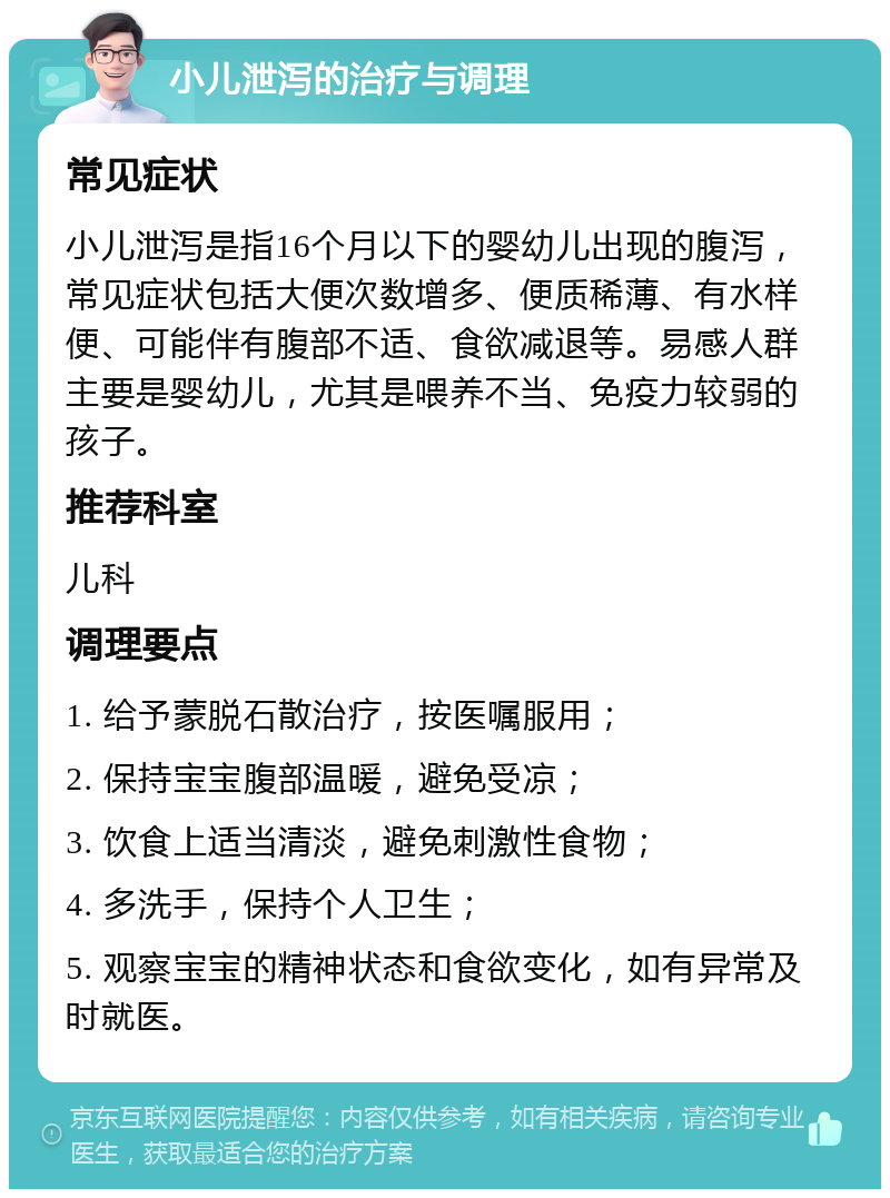 小儿泄泻的治疗与调理 常见症状 小儿泄泻是指16个月以下的婴幼儿出现的腹泻，常见症状包括大便次数增多、便质稀薄、有水样便、可能伴有腹部不适、食欲减退等。易感人群主要是婴幼儿，尤其是喂养不当、免疫力较弱的孩子。 推荐科室 儿科 调理要点 1. 给予蒙脱石散治疗，按医嘱服用； 2. 保持宝宝腹部温暖，避免受凉； 3. 饮食上适当清淡，避免刺激性食物； 4. 多洗手，保持个人卫生； 5. 观察宝宝的精神状态和食欲变化，如有异常及时就医。