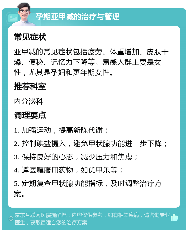 孕期亚甲减的治疗与管理 常见症状 亚甲减的常见症状包括疲劳、体重增加、皮肤干燥、便秘、记忆力下降等。易感人群主要是女性，尤其是孕妇和更年期女性。 推荐科室 内分泌科 调理要点 1. 加强运动，提高新陈代谢； 2. 控制碘盐摄入，避免甲状腺功能进一步下降； 3. 保持良好的心态，减少压力和焦虑； 4. 遵医嘱服用药物，如优甲乐等； 5. 定期复查甲状腺功能指标，及时调整治疗方案。