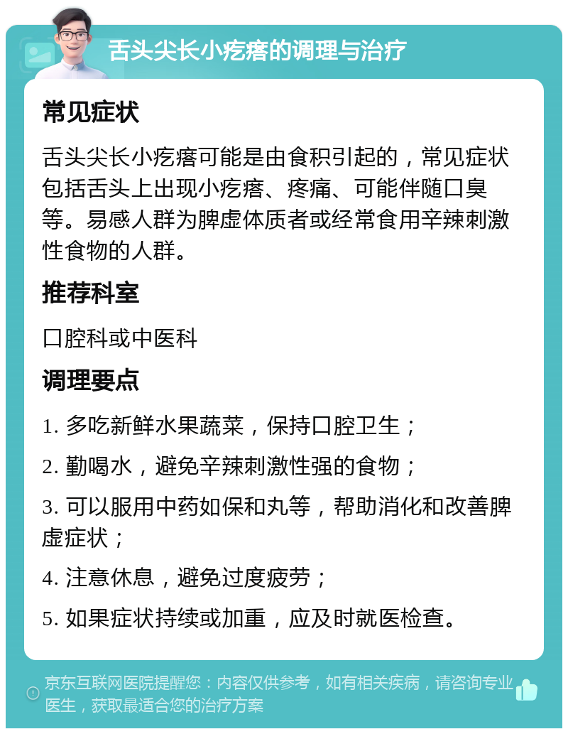 舌头尖长小疙瘩的调理与治疗 常见症状 舌头尖长小疙瘩可能是由食积引起的，常见症状包括舌头上出现小疙瘩、疼痛、可能伴随口臭等。易感人群为脾虚体质者或经常食用辛辣刺激性食物的人群。 推荐科室 口腔科或中医科 调理要点 1. 多吃新鲜水果蔬菜，保持口腔卫生； 2. 勤喝水，避免辛辣刺激性强的食物； 3. 可以服用中药如保和丸等，帮助消化和改善脾虚症状； 4. 注意休息，避免过度疲劳； 5. 如果症状持续或加重，应及时就医检查。