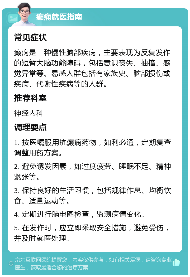 癫痫就医指南 常见症状 癫痫是一种慢性脑部疾病，主要表现为反复发作的短暂大脑功能障碍，包括意识丧失、抽搐、感觉异常等。易感人群包括有家族史、脑部损伤或疾病、代谢性疾病等的人群。 推荐科室 神经内科 调理要点 1. 按医嘱服用抗癫痫药物，如利必通，定期复查调整用药方案。 2. 避免诱发因素，如过度疲劳、睡眠不足、精神紧张等。 3. 保持良好的生活习惯，包括规律作息、均衡饮食、适量运动等。 4. 定期进行脑电图检查，监测病情变化。 5. 在发作时，应立即采取安全措施，避免受伤，并及时就医处理。