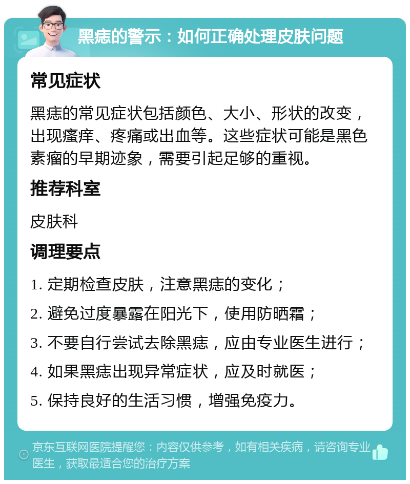 黑痣的警示：如何正确处理皮肤问题 常见症状 黑痣的常见症状包括颜色、大小、形状的改变，出现瘙痒、疼痛或出血等。这些症状可能是黑色素瘤的早期迹象，需要引起足够的重视。 推荐科室 皮肤科 调理要点 1. 定期检查皮肤，注意黑痣的变化； 2. 避免过度暴露在阳光下，使用防晒霜； 3. 不要自行尝试去除黑痣，应由专业医生进行； 4. 如果黑痣出现异常症状，应及时就医； 5. 保持良好的生活习惯，增强免疫力。