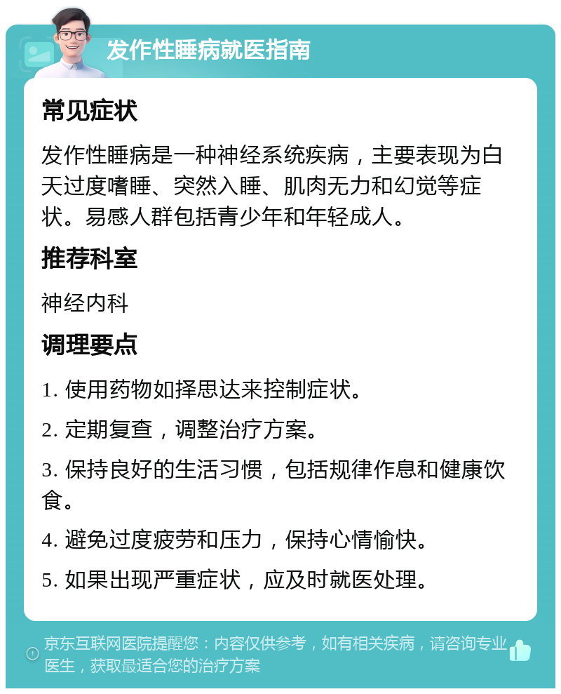 发作性睡病就医指南 常见症状 发作性睡病是一种神经系统疾病，主要表现为白天过度嗜睡、突然入睡、肌肉无力和幻觉等症状。易感人群包括青少年和年轻成人。 推荐科室 神经内科 调理要点 1. 使用药物如择思达来控制症状。 2. 定期复查，调整治疗方案。 3. 保持良好的生活习惯，包括规律作息和健康饮食。 4. 避免过度疲劳和压力，保持心情愉快。 5. 如果出现严重症状，应及时就医处理。