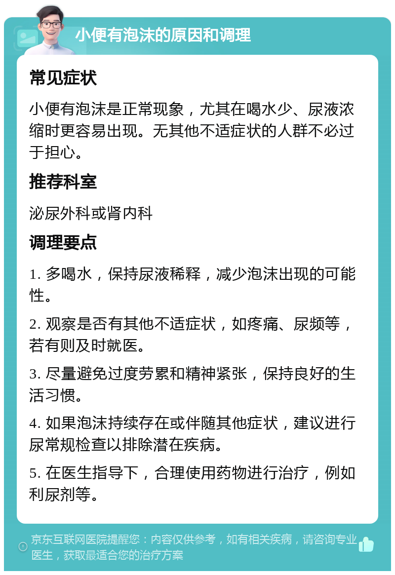 小便有泡沫的原因和调理 常见症状 小便有泡沫是正常现象，尤其在喝水少、尿液浓缩时更容易出现。无其他不适症状的人群不必过于担心。 推荐科室 泌尿外科或肾内科 调理要点 1. 多喝水，保持尿液稀释，减少泡沫出现的可能性。 2. 观察是否有其他不适症状，如疼痛、尿频等，若有则及时就医。 3. 尽量避免过度劳累和精神紧张，保持良好的生活习惯。 4. 如果泡沫持续存在或伴随其他症状，建议进行尿常规检查以排除潜在疾病。 5. 在医生指导下，合理使用药物进行治疗，例如利尿剂等。