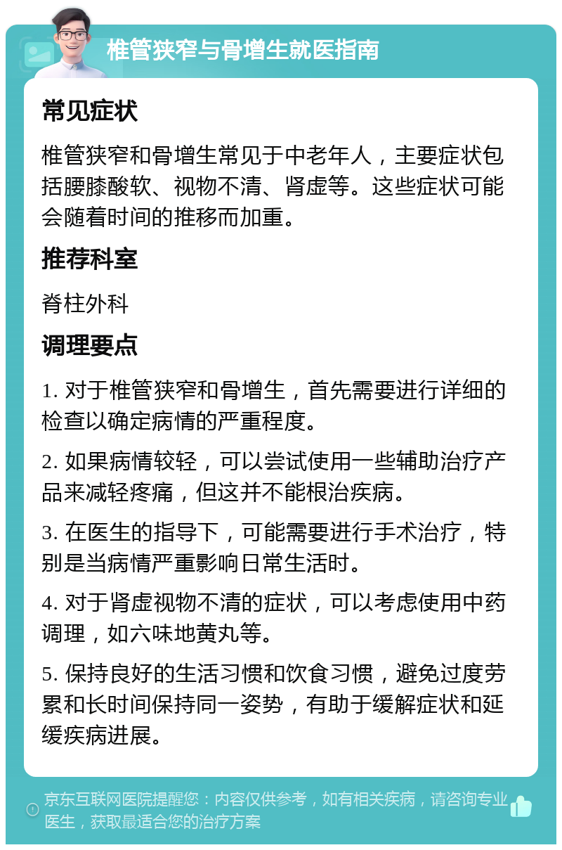 椎管狭窄与骨增生就医指南 常见症状 椎管狭窄和骨增生常见于中老年人，主要症状包括腰膝酸软、视物不清、肾虚等。这些症状可能会随着时间的推移而加重。 推荐科室 脊柱外科 调理要点 1. 对于椎管狭窄和骨增生，首先需要进行详细的检查以确定病情的严重程度。 2. 如果病情较轻，可以尝试使用一些辅助治疗产品来减轻疼痛，但这并不能根治疾病。 3. 在医生的指导下，可能需要进行手术治疗，特别是当病情严重影响日常生活时。 4. 对于肾虚视物不清的症状，可以考虑使用中药调理，如六味地黄丸等。 5. 保持良好的生活习惯和饮食习惯，避免过度劳累和长时间保持同一姿势，有助于缓解症状和延缓疾病进展。