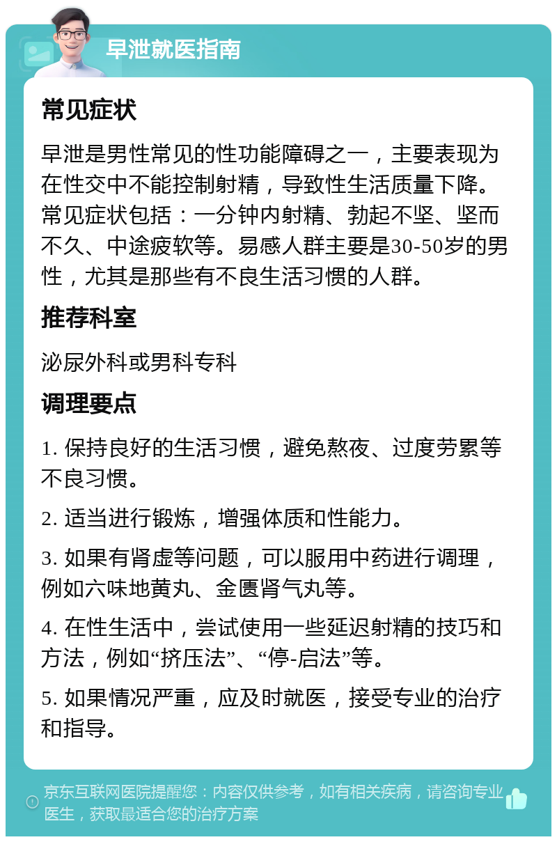 早泄就医指南 常见症状 早泄是男性常见的性功能障碍之一，主要表现为在性交中不能控制射精，导致性生活质量下降。常见症状包括：一分钟内射精、勃起不坚、坚而不久、中途疲软等。易感人群主要是30-50岁的男性，尤其是那些有不良生活习惯的人群。 推荐科室 泌尿外科或男科专科 调理要点 1. 保持良好的生活习惯，避免熬夜、过度劳累等不良习惯。 2. 适当进行锻炼，增强体质和性能力。 3. 如果有肾虚等问题，可以服用中药进行调理，例如六味地黄丸、金匮肾气丸等。 4. 在性生活中，尝试使用一些延迟射精的技巧和方法，例如“挤压法”、“停-启法”等。 5. 如果情况严重，应及时就医，接受专业的治疗和指导。