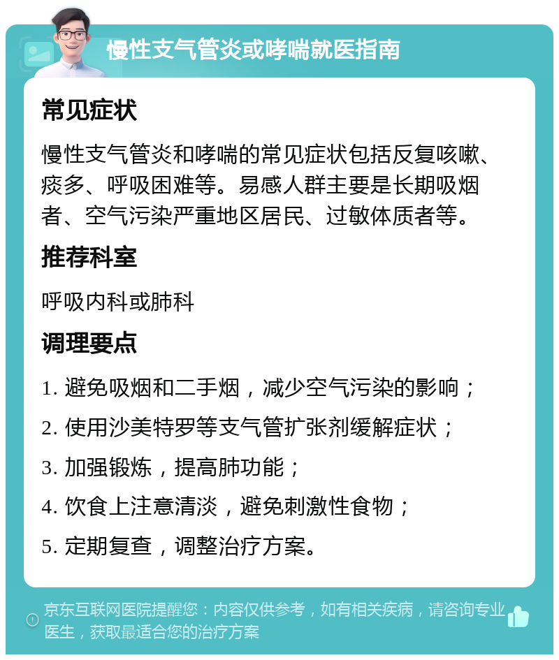 慢性支气管炎或哮喘就医指南 常见症状 慢性支气管炎和哮喘的常见症状包括反复咳嗽、痰多、呼吸困难等。易感人群主要是长期吸烟者、空气污染严重地区居民、过敏体质者等。 推荐科室 呼吸内科或肺科 调理要点 1. 避免吸烟和二手烟，减少空气污染的影响； 2. 使用沙美特罗等支气管扩张剂缓解症状； 3. 加强锻炼，提高肺功能； 4. 饮食上注意清淡，避免刺激性食物； 5. 定期复查，调整治疗方案。