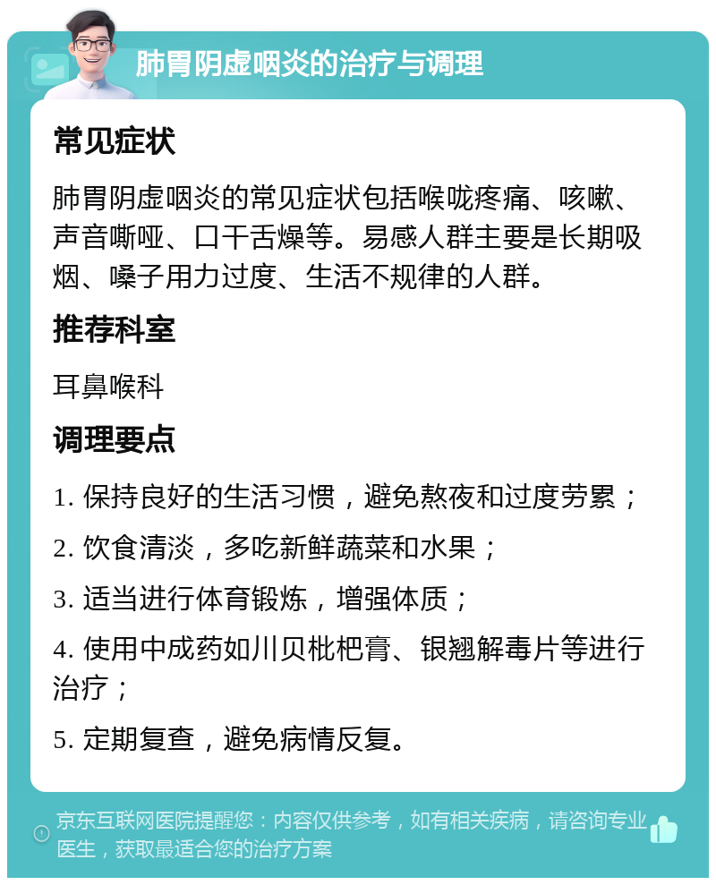 肺胃阴虚咽炎的治疗与调理 常见症状 肺胃阴虚咽炎的常见症状包括喉咙疼痛、咳嗽、声音嘶哑、口干舌燥等。易感人群主要是长期吸烟、嗓子用力过度、生活不规律的人群。 推荐科室 耳鼻喉科 调理要点 1. 保持良好的生活习惯，避免熬夜和过度劳累； 2. 饮食清淡，多吃新鲜蔬菜和水果； 3. 适当进行体育锻炼，增强体质； 4. 使用中成药如川贝枇杷膏、银翘解毒片等进行治疗； 5. 定期复查，避免病情反复。