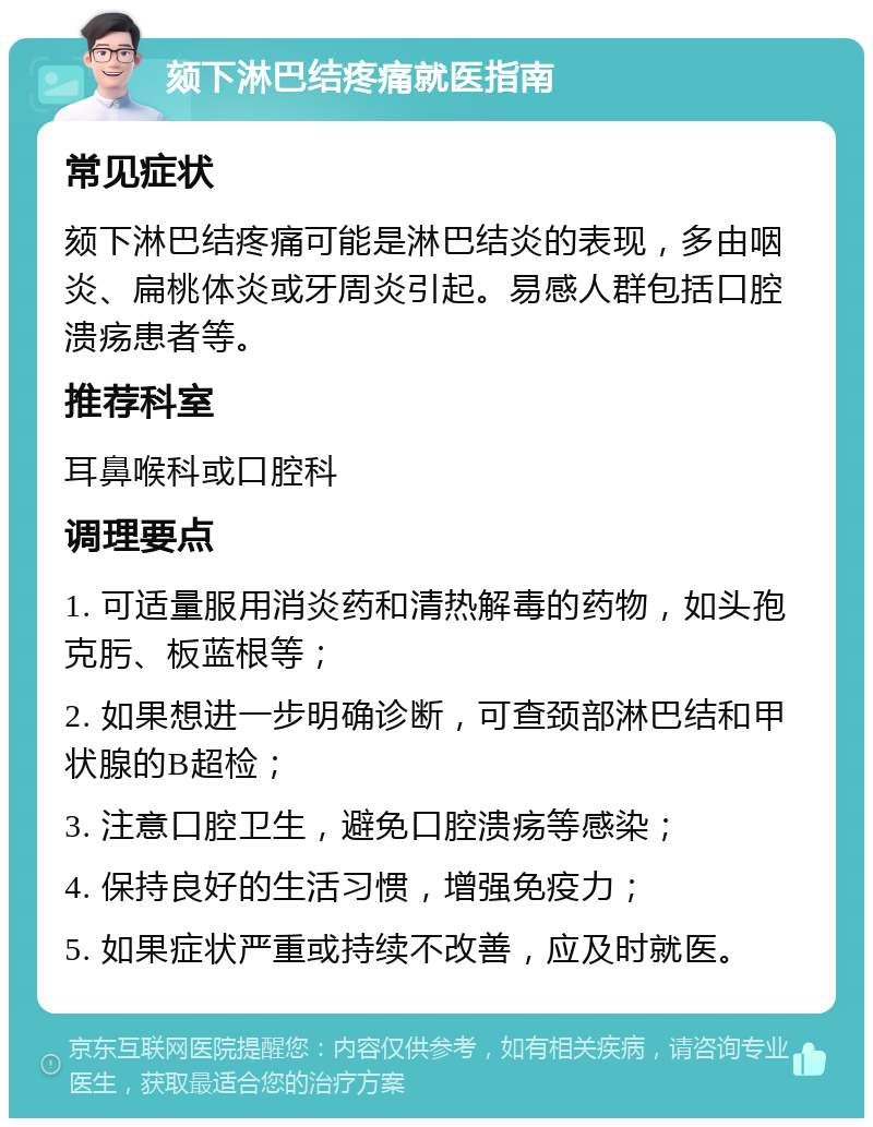 颏下淋巴结疼痛就医指南 常见症状 颏下淋巴结疼痛可能是淋巴结炎的表现，多由咽炎、扁桃体炎或牙周炎引起。易感人群包括口腔溃疡患者等。 推荐科室 耳鼻喉科或口腔科 调理要点 1. 可适量服用消炎药和清热解毒的药物，如头孢克肟、板蓝根等； 2. 如果想进一步明确诊断，可查颈部淋巴结和甲状腺的B超检； 3. 注意口腔卫生，避免口腔溃疡等感染； 4. 保持良好的生活习惯，增强免疫力； 5. 如果症状严重或持续不改善，应及时就医。