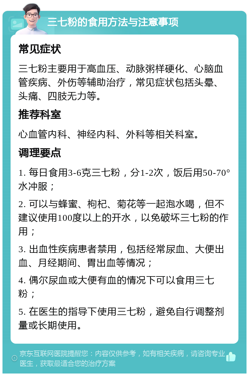 三七粉的食用方法与注意事项 常见症状 三七粉主要用于高血压、动脉粥样硬化、心脑血管疾病、外伤等辅助治疗，常见症状包括头晕、头痛、四肢无力等。 推荐科室 心血管内科、神经内科、外科等相关科室。 调理要点 1. 每日食用3-6克三七粉，分1-2次，饭后用50-70°水冲服； 2. 可以与蜂蜜、枸杞、菊花等一起泡水喝，但不建议使用100度以上的开水，以免破坏三七粉的作用； 3. 出血性疾病患者禁用，包括经常尿血、大便出血、月经期间、胃出血等情况； 4. 偶尔尿血或大便有血的情况下可以食用三七粉； 5. 在医生的指导下使用三七粉，避免自行调整剂量或长期使用。