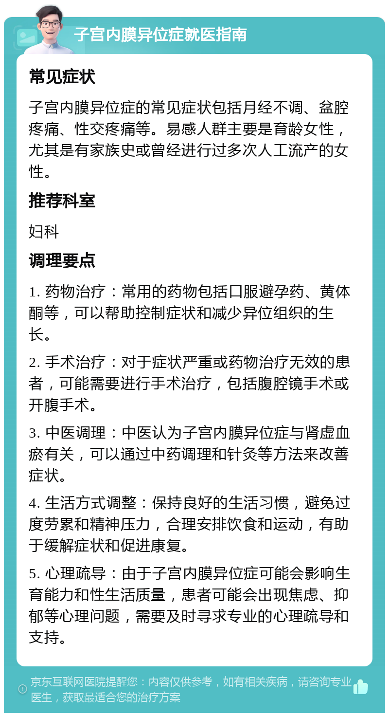 子宫内膜异位症就医指南 常见症状 子宫内膜异位症的常见症状包括月经不调、盆腔疼痛、性交疼痛等。易感人群主要是育龄女性，尤其是有家族史或曾经进行过多次人工流产的女性。 推荐科室 妇科 调理要点 1. 药物治疗：常用的药物包括口服避孕药、黄体酮等，可以帮助控制症状和减少异位组织的生长。 2. 手术治疗：对于症状严重或药物治疗无效的患者，可能需要进行手术治疗，包括腹腔镜手术或开腹手术。 3. 中医调理：中医认为子宫内膜异位症与肾虚血瘀有关，可以通过中药调理和针灸等方法来改善症状。 4. 生活方式调整：保持良好的生活习惯，避免过度劳累和精神压力，合理安排饮食和运动，有助于缓解症状和促进康复。 5. 心理疏导：由于子宫内膜异位症可能会影响生育能力和性生活质量，患者可能会出现焦虑、抑郁等心理问题，需要及时寻求专业的心理疏导和支持。