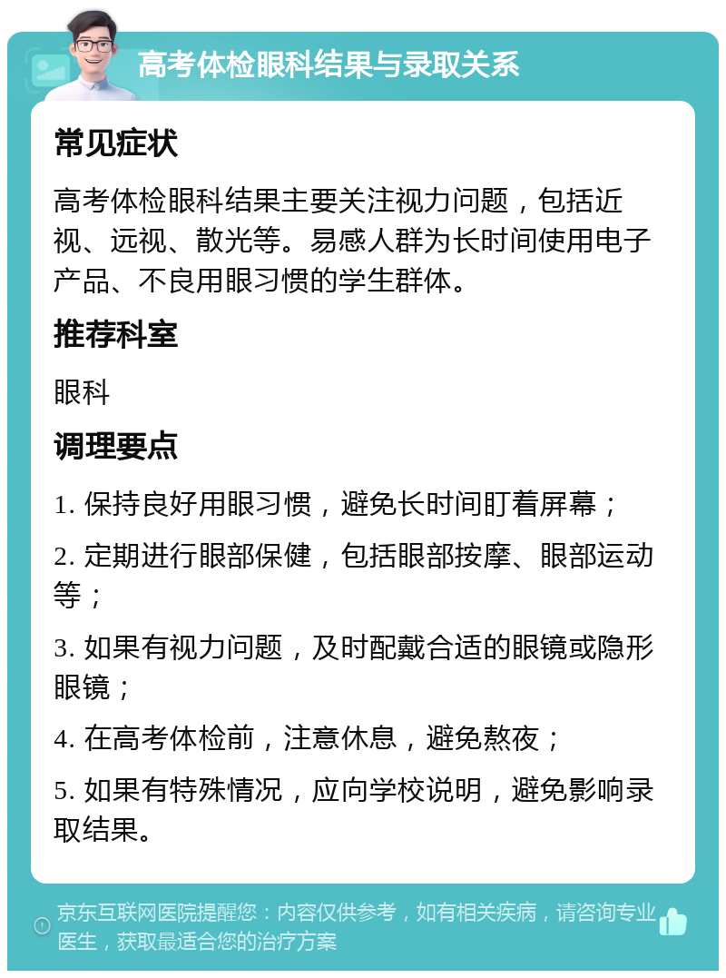 高考体检眼科结果与录取关系 常见症状 高考体检眼科结果主要关注视力问题，包括近视、远视、散光等。易感人群为长时间使用电子产品、不良用眼习惯的学生群体。 推荐科室 眼科 调理要点 1. 保持良好用眼习惯，避免长时间盯着屏幕； 2. 定期进行眼部保健，包括眼部按摩、眼部运动等； 3. 如果有视力问题，及时配戴合适的眼镜或隐形眼镜； 4. 在高考体检前，注意休息，避免熬夜； 5. 如果有特殊情况，应向学校说明，避免影响录取结果。