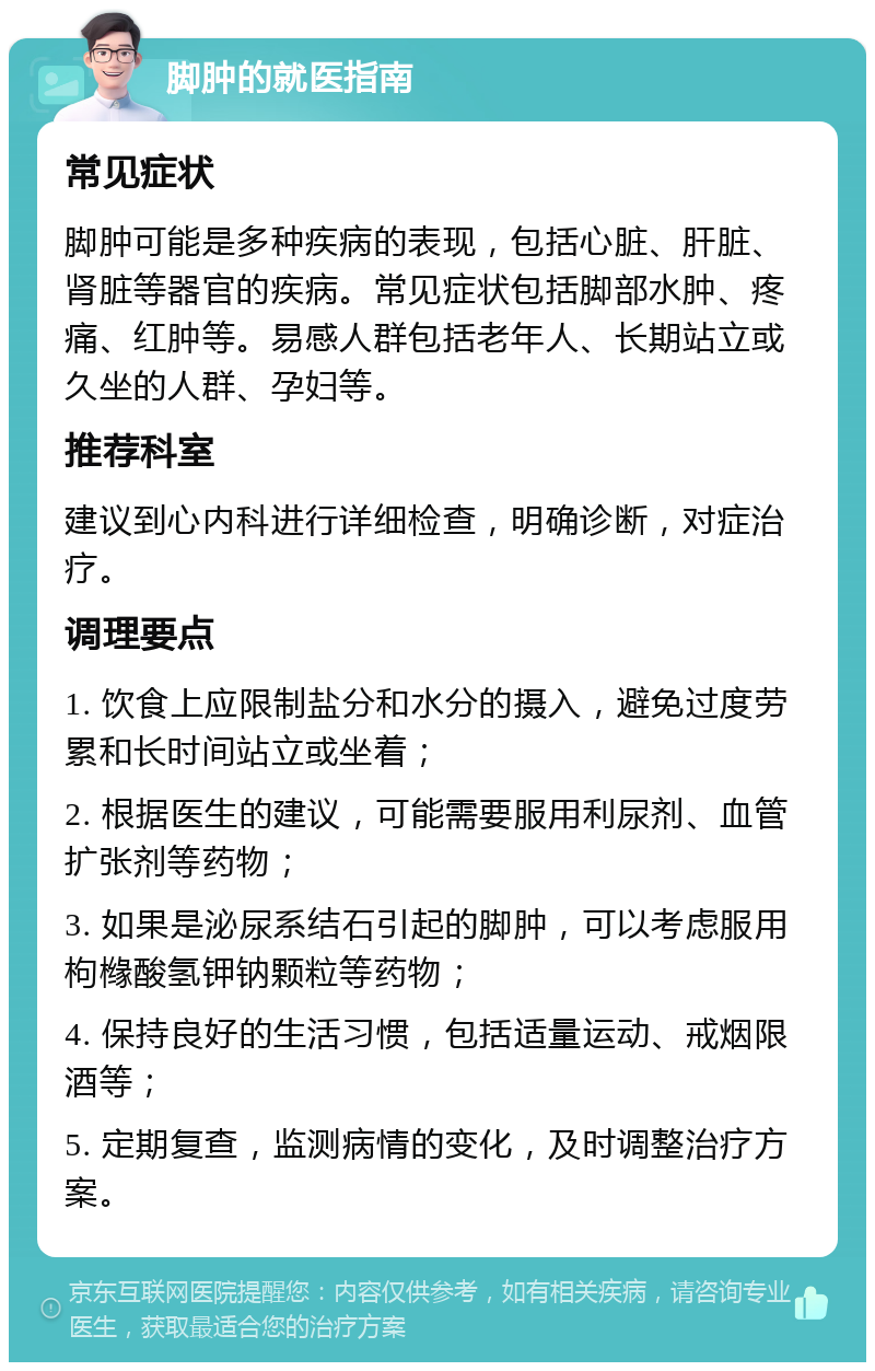 脚肿的就医指南 常见症状 脚肿可能是多种疾病的表现，包括心脏、肝脏、肾脏等器官的疾病。常见症状包括脚部水肿、疼痛、红肿等。易感人群包括老年人、长期站立或久坐的人群、孕妇等。 推荐科室 建议到心内科进行详细检查，明确诊断，对症治疗。 调理要点 1. 饮食上应限制盐分和水分的摄入，避免过度劳累和长时间站立或坐着； 2. 根据医生的建议，可能需要服用利尿剂、血管扩张剂等药物； 3. 如果是泌尿系结石引起的脚肿，可以考虑服用枸橼酸氢钾钠颗粒等药物； 4. 保持良好的生活习惯，包括适量运动、戒烟限酒等； 5. 定期复查，监测病情的变化，及时调整治疗方案。