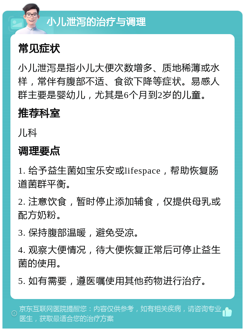 小儿泄泻的治疗与调理 常见症状 小儿泄泻是指小儿大便次数增多、质地稀薄或水样，常伴有腹部不适、食欲下降等症状。易感人群主要是婴幼儿，尤其是6个月到2岁的儿童。 推荐科室 儿科 调理要点 1. 给予益生菌如宝乐安或lifespace，帮助恢复肠道菌群平衡。 2. 注意饮食，暂时停止添加辅食，仅提供母乳或配方奶粉。 3. 保持腹部温暖，避免受凉。 4. 观察大便情况，待大便恢复正常后可停止益生菌的使用。 5. 如有需要，遵医嘱使用其他药物进行治疗。