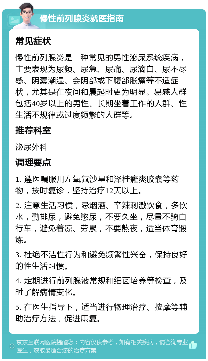 慢性前列腺炎就医指南 常见症状 慢性前列腺炎是一种常见的男性泌尿系统疾病，主要表现为尿频、尿急、尿痛、尿滴白、尿不尽感、阴囊潮湿、会阴部或下腹部胀痛等不适症状，尤其是在夜间和晨起时更为明显。易感人群包括40岁以上的男性、长期坐着工作的人群、性生活不规律或过度频繁的人群等。 推荐科室 泌尿外科 调理要点 1. 遵医嘱服用左氧氟沙星和泽桂癃爽胶囊等药物，按时复诊，坚持治疗12天以上。 2. 注意生活习惯，忌烟酒、辛辣刺激饮食，多饮水，勤排尿，避免憋尿，不要久坐，尽量不骑自行车，避免着凉、劳累，不要熬夜，适当体育锻炼。 3. 杜绝不洁性行为和避免频繁性兴奋，保持良好的性生活习惯。 4. 定期进行前列腺液常规和细菌培养等检查，及时了解病情变化。 5. 在医生指导下，适当进行物理治疗、按摩等辅助治疗方法，促进康复。