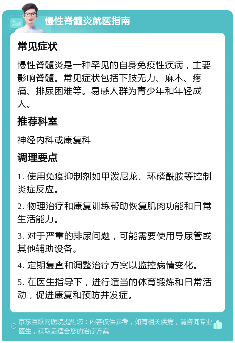 慢性脊髓炎就医指南 常见症状 慢性脊髓炎是一种罕见的自身免疫性疾病，主要影响脊髓。常见症状包括下肢无力、麻木、疼痛、排尿困难等。易感人群为青少年和年轻成人。 推荐科室 神经内科或康复科 调理要点 1. 使用免疫抑制剂如甲泼尼龙、环磷酰胺等控制炎症反应。 2. 物理治疗和康复训练帮助恢复肌肉功能和日常生活能力。 3. 对于严重的排尿问题，可能需要使用导尿管或其他辅助设备。 4. 定期复查和调整治疗方案以监控病情变化。 5. 在医生指导下，进行适当的体育锻炼和日常活动，促进康复和预防并发症。