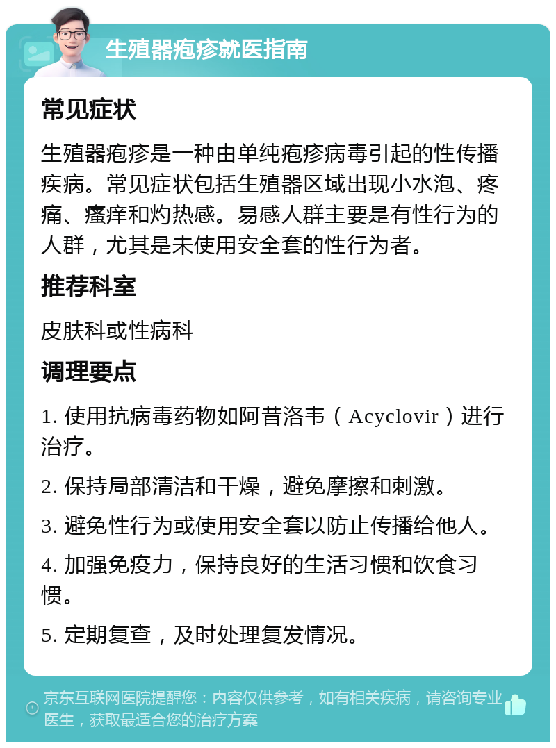 生殖器疱疹就医指南 常见症状 生殖器疱疹是一种由单纯疱疹病毒引起的性传播疾病。常见症状包括生殖器区域出现小水泡、疼痛、瘙痒和灼热感。易感人群主要是有性行为的人群，尤其是未使用安全套的性行为者。 推荐科室 皮肤科或性病科 调理要点 1. 使用抗病毒药物如阿昔洛韦（Acyclovir）进行治疗。 2. 保持局部清洁和干燥，避免摩擦和刺激。 3. 避免性行为或使用安全套以防止传播给他人。 4. 加强免疫力，保持良好的生活习惯和饮食习惯。 5. 定期复查，及时处理复发情况。