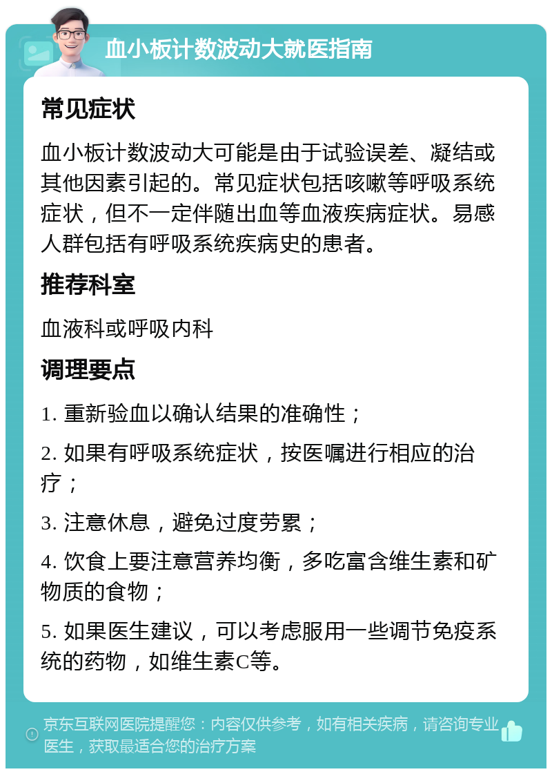 血小板计数波动大就医指南 常见症状 血小板计数波动大可能是由于试验误差、凝结或其他因素引起的。常见症状包括咳嗽等呼吸系统症状，但不一定伴随出血等血液疾病症状。易感人群包括有呼吸系统疾病史的患者。 推荐科室 血液科或呼吸内科 调理要点 1. 重新验血以确认结果的准确性； 2. 如果有呼吸系统症状，按医嘱进行相应的治疗； 3. 注意休息，避免过度劳累； 4. 饮食上要注意营养均衡，多吃富含维生素和矿物质的食物； 5. 如果医生建议，可以考虑服用一些调节免疫系统的药物，如维生素C等。