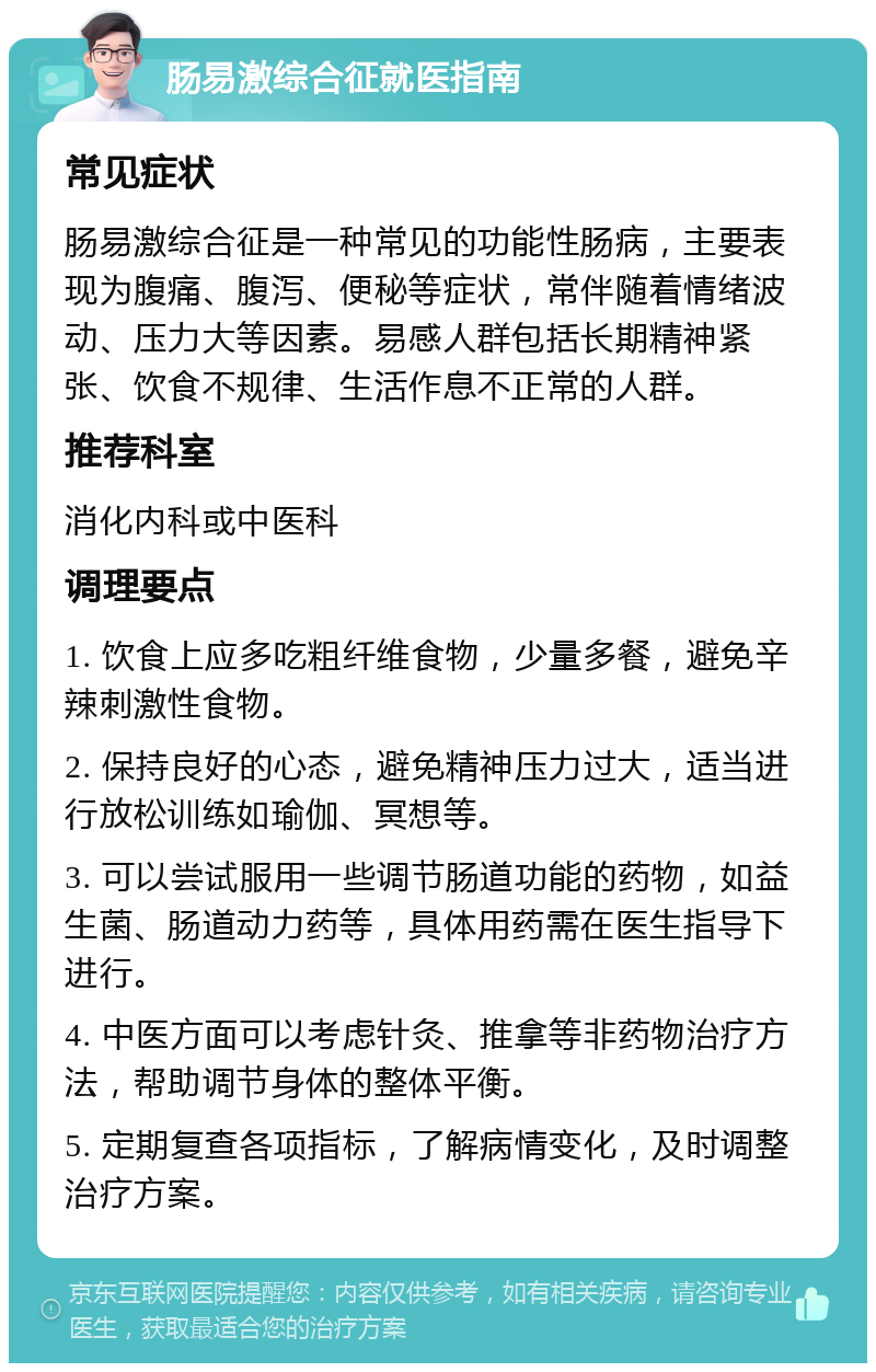 肠易激综合征就医指南 常见症状 肠易激综合征是一种常见的功能性肠病，主要表现为腹痛、腹泻、便秘等症状，常伴随着情绪波动、压力大等因素。易感人群包括长期精神紧张、饮食不规律、生活作息不正常的人群。 推荐科室 消化内科或中医科 调理要点 1. 饮食上应多吃粗纤维食物，少量多餐，避免辛辣刺激性食物。 2. 保持良好的心态，避免精神压力过大，适当进行放松训练如瑜伽、冥想等。 3. 可以尝试服用一些调节肠道功能的药物，如益生菌、肠道动力药等，具体用药需在医生指导下进行。 4. 中医方面可以考虑针灸、推拿等非药物治疗方法，帮助调节身体的整体平衡。 5. 定期复查各项指标，了解病情变化，及时调整治疗方案。