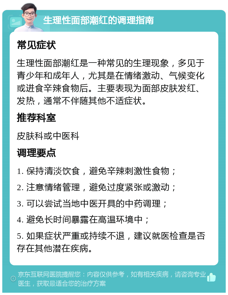 生理性面部潮红的调理指南 常见症状 生理性面部潮红是一种常见的生理现象，多见于青少年和成年人，尤其是在情绪激动、气候变化或进食辛辣食物后。主要表现为面部皮肤发红、发热，通常不伴随其他不适症状。 推荐科室 皮肤科或中医科 调理要点 1. 保持清淡饮食，避免辛辣刺激性食物； 2. 注意情绪管理，避免过度紧张或激动； 3. 可以尝试当地中医开具的中药调理； 4. 避免长时间暴露在高温环境中； 5. 如果症状严重或持续不退，建议就医检查是否存在其他潜在疾病。