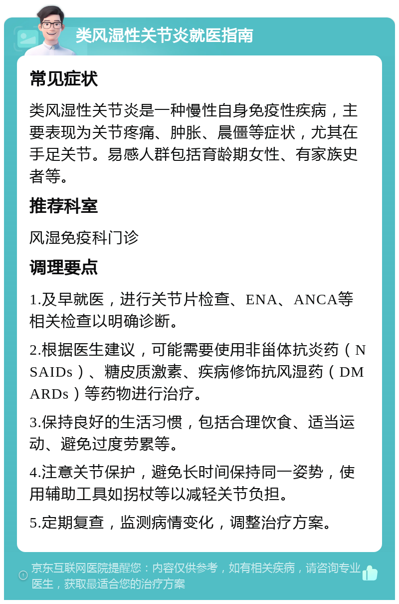 类风湿性关节炎就医指南 常见症状 类风湿性关节炎是一种慢性自身免疫性疾病，主要表现为关节疼痛、肿胀、晨僵等症状，尤其在手足关节。易感人群包括育龄期女性、有家族史者等。 推荐科室 风湿免疫科门诊 调理要点 1.及早就医，进行关节片检查、ENA、ANCA等相关检查以明确诊断。 2.根据医生建议，可能需要使用非甾体抗炎药（NSAIDs）、糖皮质激素、疾病修饰抗风湿药（DMARDs）等药物进行治疗。 3.保持良好的生活习惯，包括合理饮食、适当运动、避免过度劳累等。 4.注意关节保护，避免长时间保持同一姿势，使用辅助工具如拐杖等以减轻关节负担。 5.定期复查，监测病情变化，调整治疗方案。