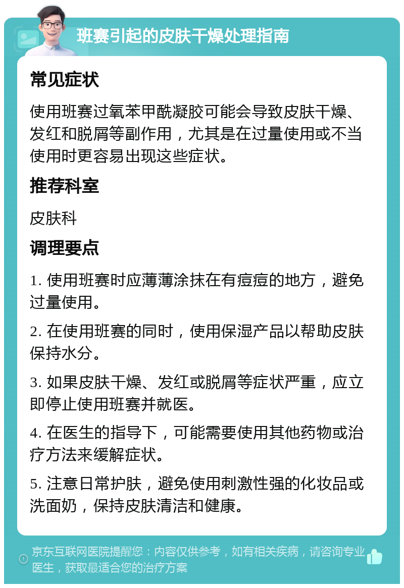 班赛引起的皮肤干燥处理指南 常见症状 使用班赛过氧苯甲酰凝胶可能会导致皮肤干燥、发红和脱屑等副作用，尤其是在过量使用或不当使用时更容易出现这些症状。 推荐科室 皮肤科 调理要点 1. 使用班赛时应薄薄涂抹在有痘痘的地方，避免过量使用。 2. 在使用班赛的同时，使用保湿产品以帮助皮肤保持水分。 3. 如果皮肤干燥、发红或脱屑等症状严重，应立即停止使用班赛并就医。 4. 在医生的指导下，可能需要使用其他药物或治疗方法来缓解症状。 5. 注意日常护肤，避免使用刺激性强的化妆品或洗面奶，保持皮肤清洁和健康。