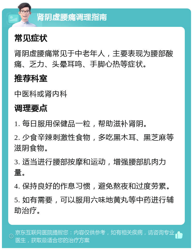 肾阴虚腰痛调理指南 常见症状 肾阴虚腰痛常见于中老年人，主要表现为腰部酸痛、乏力、头晕耳鸣、手脚心热等症状。 推荐科室 中医科或肾内科 调理要点 1. 每日服用保健品一粒，帮助滋补肾阴。 2. 少食辛辣刺激性食物，多吃黑木耳、黑芝麻等滋阴食物。 3. 适当进行腰部按摩和运动，增强腰部肌肉力量。 4. 保持良好的作息习惯，避免熬夜和过度劳累。 5. 如有需要，可以服用六味地黄丸等中药进行辅助治疗。