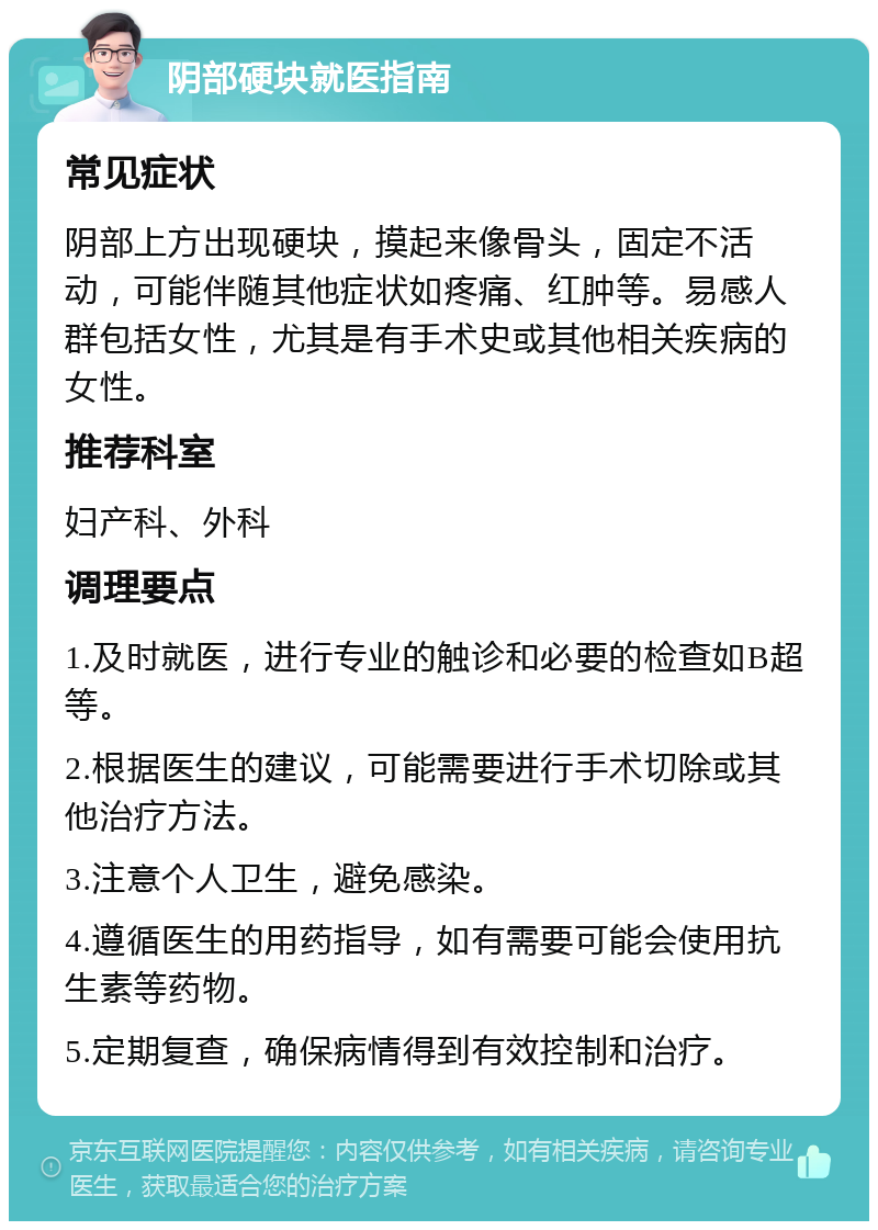 阴部硬块就医指南 常见症状 阴部上方出现硬块，摸起来像骨头，固定不活动，可能伴随其他症状如疼痛、红肿等。易感人群包括女性，尤其是有手术史或其他相关疾病的女性。 推荐科室 妇产科、外科 调理要点 1.及时就医，进行专业的触诊和必要的检查如B超等。 2.根据医生的建议，可能需要进行手术切除或其他治疗方法。 3.注意个人卫生，避免感染。 4.遵循医生的用药指导，如有需要可能会使用抗生素等药物。 5.定期复查，确保病情得到有效控制和治疗。