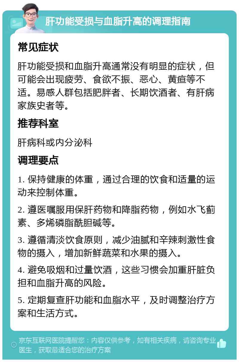 肝功能受损与血脂升高的调理指南 常见症状 肝功能受损和血脂升高通常没有明显的症状，但可能会出现疲劳、食欲不振、恶心、黄疸等不适。易感人群包括肥胖者、长期饮酒者、有肝病家族史者等。 推荐科室 肝病科或内分泌科 调理要点 1. 保持健康的体重，通过合理的饮食和适量的运动来控制体重。 2. 遵医嘱服用保肝药物和降脂药物，例如水飞蓟素、多烯磷脂酰胆碱等。 3. 遵循清淡饮食原则，减少油腻和辛辣刺激性食物的摄入，增加新鲜蔬菜和水果的摄入。 4. 避免吸烟和过量饮酒，这些习惯会加重肝脏负担和血脂升高的风险。 5. 定期复查肝功能和血脂水平，及时调整治疗方案和生活方式。