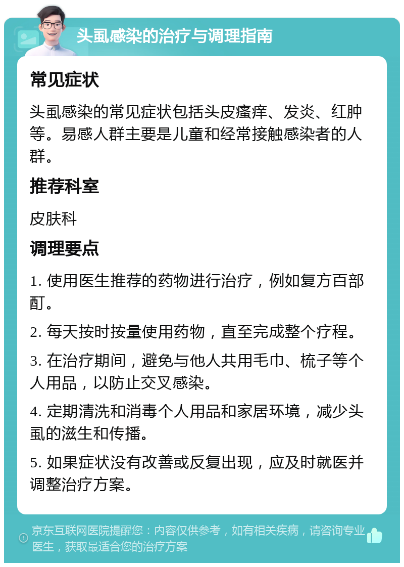 头虱感染的治疗与调理指南 常见症状 头虱感染的常见症状包括头皮瘙痒、发炎、红肿等。易感人群主要是儿童和经常接触感染者的人群。 推荐科室 皮肤科 调理要点 1. 使用医生推荐的药物进行治疗，例如复方百部酊。 2. 每天按时按量使用药物，直至完成整个疗程。 3. 在治疗期间，避免与他人共用毛巾、梳子等个人用品，以防止交叉感染。 4. 定期清洗和消毒个人用品和家居环境，减少头虱的滋生和传播。 5. 如果症状没有改善或反复出现，应及时就医并调整治疗方案。