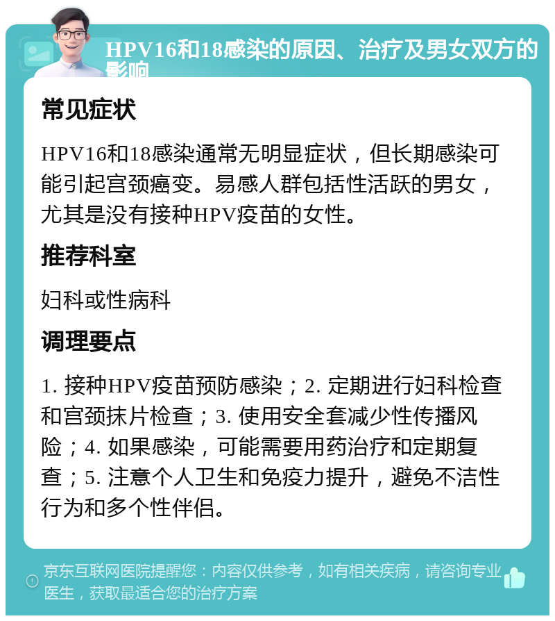 HPV16和18感染的原因、治疗及男女双方的影响 常见症状 HPV16和18感染通常无明显症状，但长期感染可能引起宫颈癌变。易感人群包括性活跃的男女，尤其是没有接种HPV疫苗的女性。 推荐科室 妇科或性病科 调理要点 1. 接种HPV疫苗预防感染；2. 定期进行妇科检查和宫颈抹片检查；3. 使用安全套减少性传播风险；4. 如果感染，可能需要用药治疗和定期复查；5. 注意个人卫生和免疫力提升，避免不洁性行为和多个性伴侣。