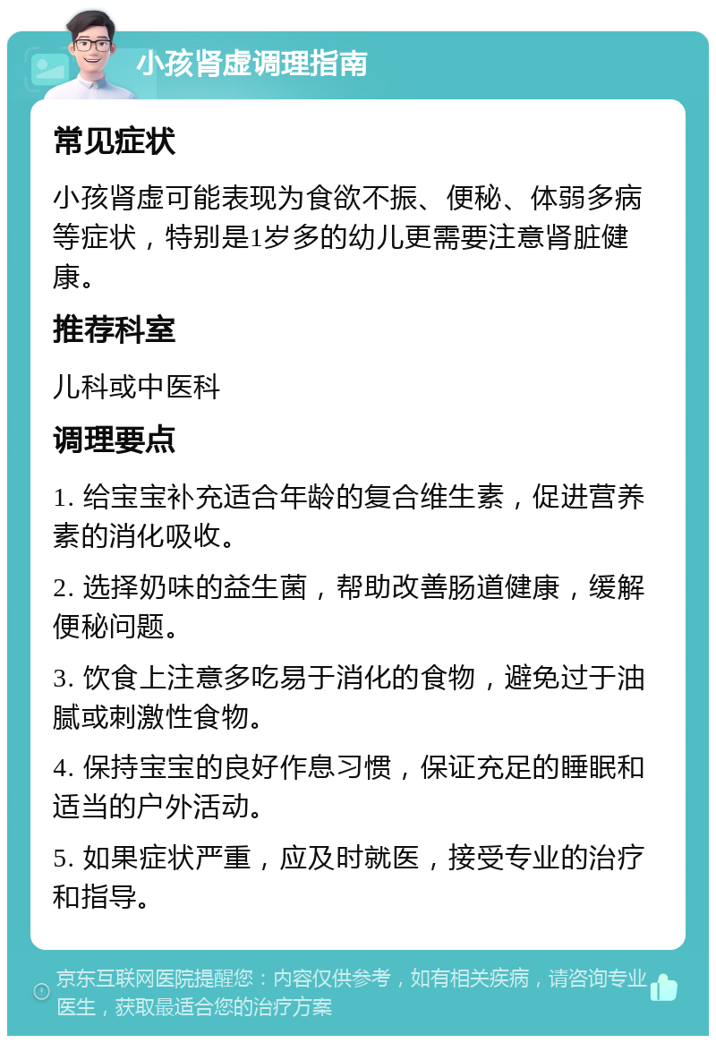 小孩肾虚调理指南 常见症状 小孩肾虚可能表现为食欲不振、便秘、体弱多病等症状，特别是1岁多的幼儿更需要注意肾脏健康。 推荐科室 儿科或中医科 调理要点 1. 给宝宝补充适合年龄的复合维生素，促进营养素的消化吸收。 2. 选择奶味的益生菌，帮助改善肠道健康，缓解便秘问题。 3. 饮食上注意多吃易于消化的食物，避免过于油腻或刺激性食物。 4. 保持宝宝的良好作息习惯，保证充足的睡眠和适当的户外活动。 5. 如果症状严重，应及时就医，接受专业的治疗和指导。