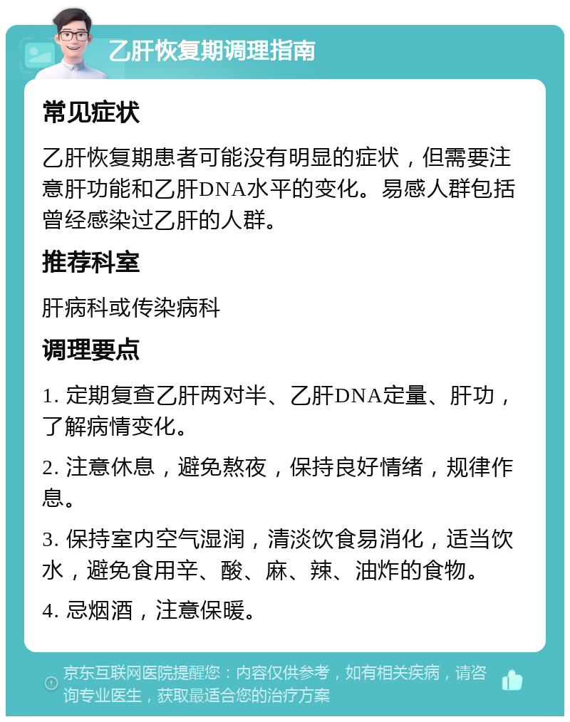 乙肝恢复期调理指南 常见症状 乙肝恢复期患者可能没有明显的症状，但需要注意肝功能和乙肝DNA水平的变化。易感人群包括曾经感染过乙肝的人群。 推荐科室 肝病科或传染病科 调理要点 1. 定期复查乙肝两对半、乙肝DNA定量、肝功，了解病情变化。 2. 注意休息，避免熬夜，保持良好情绪，规律作息。 3. 保持室内空气湿润，清淡饮食易消化，适当饮水，避免食用辛、酸、麻、辣、油炸的食物。 4. 忌烟酒，注意保暖。