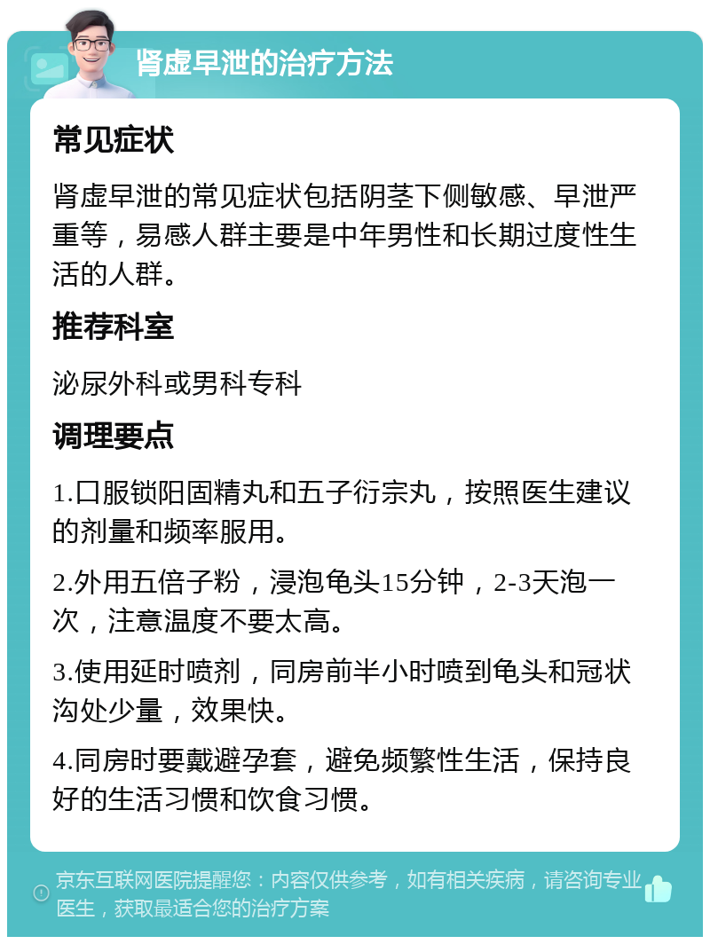 肾虚早泄的治疗方法 常见症状 肾虚早泄的常见症状包括阴茎下侧敏感、早泄严重等，易感人群主要是中年男性和长期过度性生活的人群。 推荐科室 泌尿外科或男科专科 调理要点 1.口服锁阳固精丸和五子衍宗丸，按照医生建议的剂量和频率服用。 2.外用五倍子粉，浸泡龟头15分钟，2-3天泡一次，注意温度不要太高。 3.使用延时喷剂，同房前半小时喷到龟头和冠状沟处少量，效果快。 4.同房时要戴避孕套，避免频繁性生活，保持良好的生活习惯和饮食习惯。