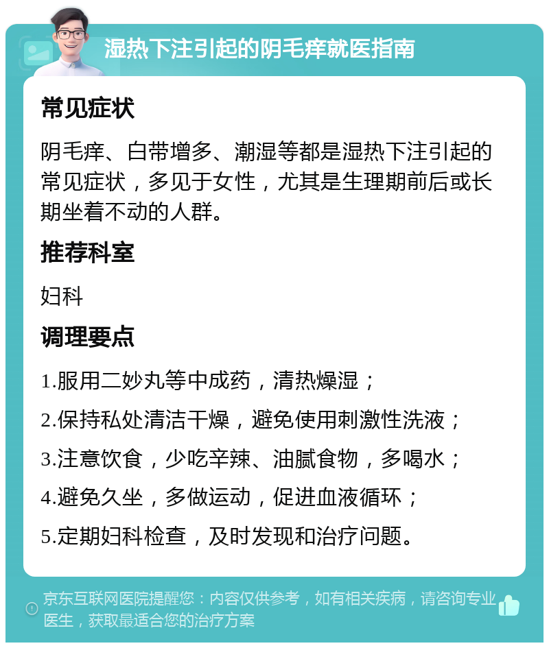 湿热下注引起的阴毛痒就医指南 常见症状 阴毛痒、白带增多、潮湿等都是湿热下注引起的常见症状，多见于女性，尤其是生理期前后或长期坐着不动的人群。 推荐科室 妇科 调理要点 1.服用二妙丸等中成药，清热燥湿； 2.保持私处清洁干燥，避免使用刺激性洗液； 3.注意饮食，少吃辛辣、油腻食物，多喝水； 4.避免久坐，多做运动，促进血液循环； 5.定期妇科检查，及时发现和治疗问题。