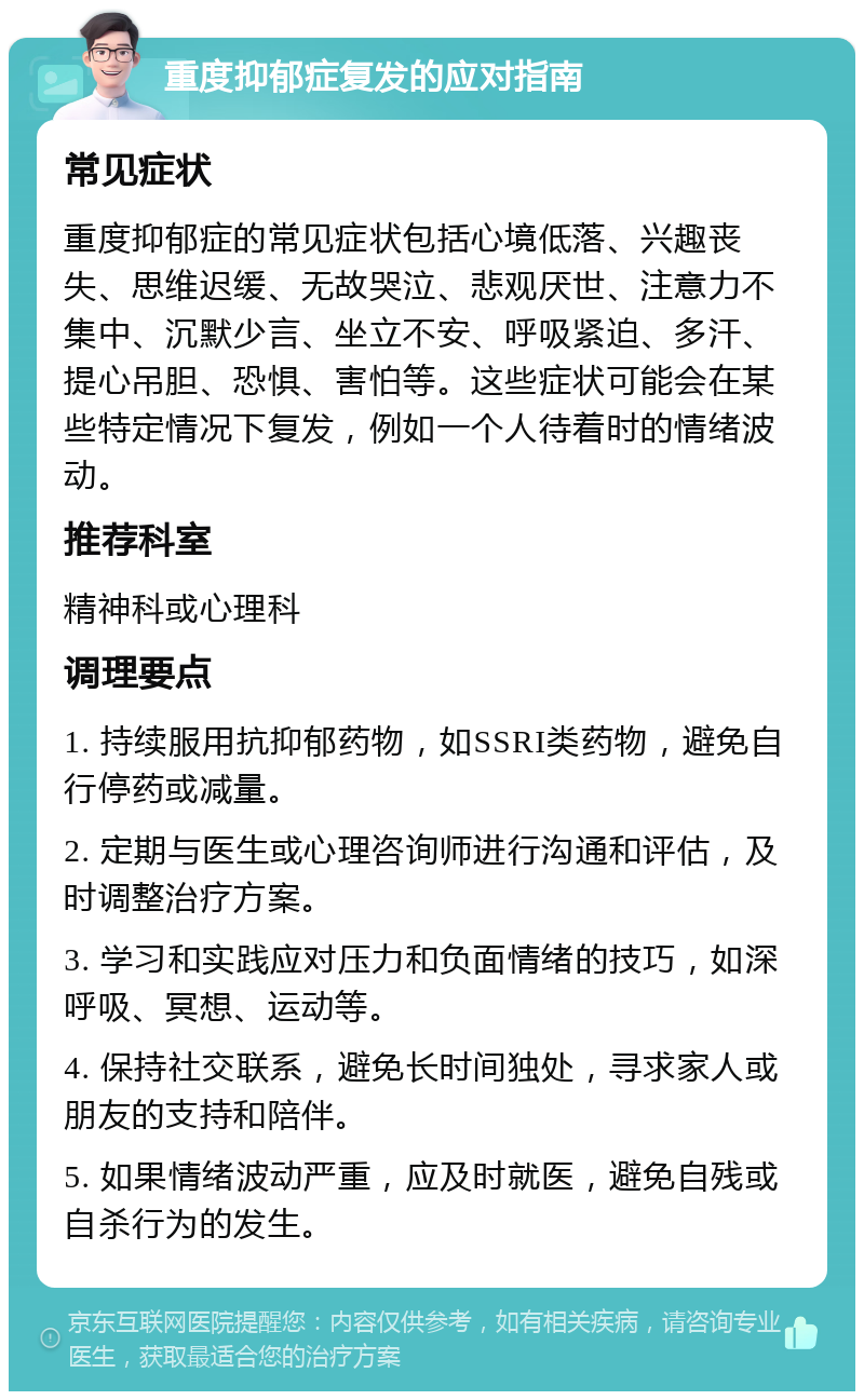 重度抑郁症复发的应对指南 常见症状 重度抑郁症的常见症状包括心境低落、兴趣丧失、思维迟缓、无故哭泣、悲观厌世、注意力不集中、沉默少言、坐立不安、呼吸紧迫、多汗、提心吊胆、恐惧、害怕等。这些症状可能会在某些特定情况下复发，例如一个人待着时的情绪波动。 推荐科室 精神科或心理科 调理要点 1. 持续服用抗抑郁药物，如SSRI类药物，避免自行停药或减量。 2. 定期与医生或心理咨询师进行沟通和评估，及时调整治疗方案。 3. 学习和实践应对压力和负面情绪的技巧，如深呼吸、冥想、运动等。 4. 保持社交联系，避免长时间独处，寻求家人或朋友的支持和陪伴。 5. 如果情绪波动严重，应及时就医，避免自残或自杀行为的发生。