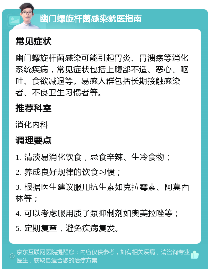 幽门螺旋杆菌感染就医指南 常见症状 幽门螺旋杆菌感染可能引起胃炎、胃溃疡等消化系统疾病，常见症状包括上腹部不适、恶心、呕吐、食欲减退等。易感人群包括长期接触感染者、不良卫生习惯者等。 推荐科室 消化内科 调理要点 1. 清淡易消化饮食，忌食辛辣、生冷食物； 2. 养成良好规律的饮食习惯； 3. 根据医生建议服用抗生素如克拉霉素、阿莫西林等； 4. 可以考虑服用质子泵抑制剂如奥美拉唑等； 5. 定期复查，避免疾病复发。