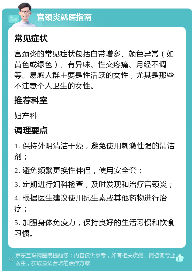 宫颈炎就医指南 常见症状 宫颈炎的常见症状包括白带增多、颜色异常（如黄色或绿色）、有异味、性交疼痛、月经不调等。易感人群主要是性活跃的女性，尤其是那些不注意个人卫生的女性。 推荐科室 妇产科 调理要点 1. 保持外阴清洁干燥，避免使用刺激性强的清洁剂； 2. 避免频繁更换性伴侣，使用安全套； 3. 定期进行妇科检查，及时发现和治疗宫颈炎； 4. 根据医生建议使用抗生素或其他药物进行治疗； 5. 加强身体免疫力，保持良好的生活习惯和饮食习惯。