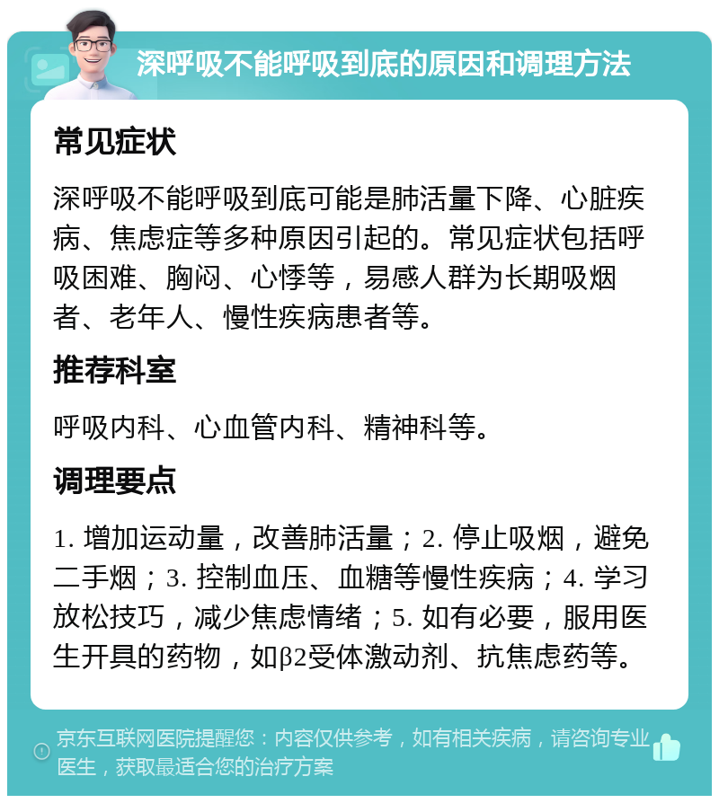 深呼吸不能呼吸到底的原因和调理方法 常见症状 深呼吸不能呼吸到底可能是肺活量下降、心脏疾病、焦虑症等多种原因引起的。常见症状包括呼吸困难、胸闷、心悸等，易感人群为长期吸烟者、老年人、慢性疾病患者等。 推荐科室 呼吸内科、心血管内科、精神科等。 调理要点 1. 增加运动量，改善肺活量；2. 停止吸烟，避免二手烟；3. 控制血压、血糖等慢性疾病；4. 学习放松技巧，减少焦虑情绪；5. 如有必要，服用医生开具的药物，如β2受体激动剂、抗焦虑药等。