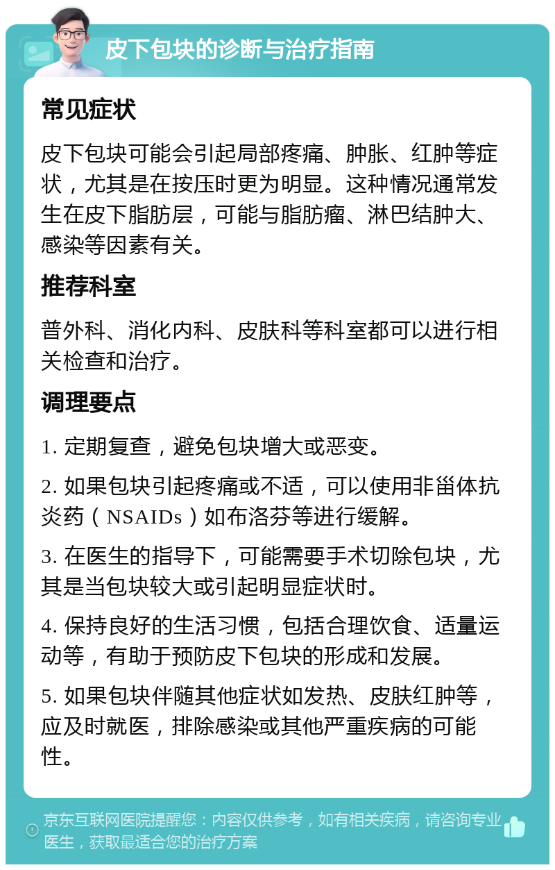 皮下包块的诊断与治疗指南 常见症状 皮下包块可能会引起局部疼痛、肿胀、红肿等症状，尤其是在按压时更为明显。这种情况通常发生在皮下脂肪层，可能与脂肪瘤、淋巴结肿大、感染等因素有关。 推荐科室 普外科、消化内科、皮肤科等科室都可以进行相关检查和治疗。 调理要点 1. 定期复查，避免包块增大或恶变。 2. 如果包块引起疼痛或不适，可以使用非甾体抗炎药（NSAIDs）如布洛芬等进行缓解。 3. 在医生的指导下，可能需要手术切除包块，尤其是当包块较大或引起明显症状时。 4. 保持良好的生活习惯，包括合理饮食、适量运动等，有助于预防皮下包块的形成和发展。 5. 如果包块伴随其他症状如发热、皮肤红肿等，应及时就医，排除感染或其他严重疾病的可能性。