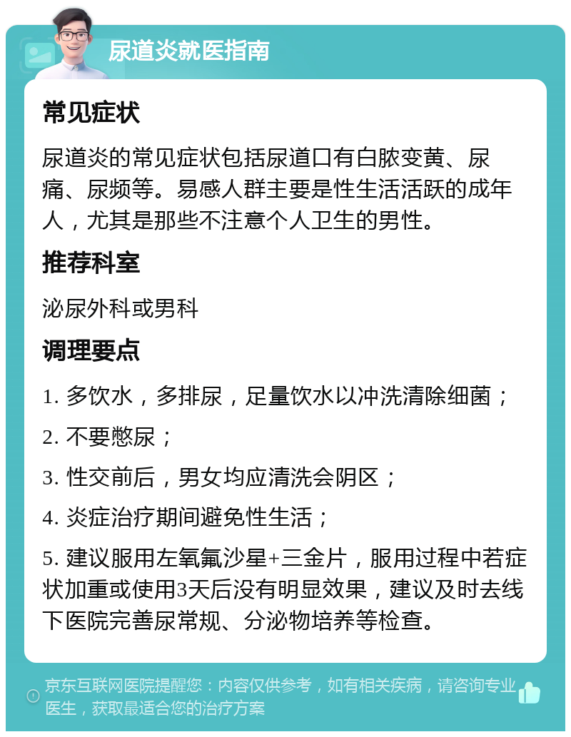 尿道炎就医指南 常见症状 尿道炎的常见症状包括尿道口有白脓变黄、尿痛、尿频等。易感人群主要是性生活活跃的成年人，尤其是那些不注意个人卫生的男性。 推荐科室 泌尿外科或男科 调理要点 1. 多饮水，多排尿，足量饮水以冲洗清除细菌； 2. 不要憋尿； 3. 性交前后，男女均应清洗会阴区； 4. 炎症治疗期间避免性生活； 5. 建议服用左氧氟沙星+三金片，服用过程中若症状加重或使用3天后没有明显效果，建议及时去线下医院完善尿常规、分泌物培养等检查。