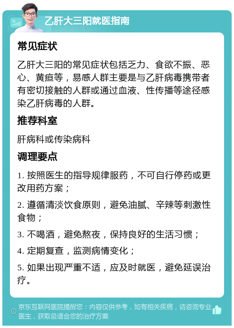 乙肝大三阳就医指南 常见症状 乙肝大三阳的常见症状包括乏力、食欲不振、恶心、黄疸等，易感人群主要是与乙肝病毒携带者有密切接触的人群或通过血液、性传播等途径感染乙肝病毒的人群。 推荐科室 肝病科或传染病科 调理要点 1. 按照医生的指导规律服药，不可自行停药或更改用药方案； 2. 遵循清淡饮食原则，避免油腻、辛辣等刺激性食物； 3. 不喝酒，避免熬夜，保持良好的生活习惯； 4. 定期复查，监测病情变化； 5. 如果出现严重不适，应及时就医，避免延误治疗。