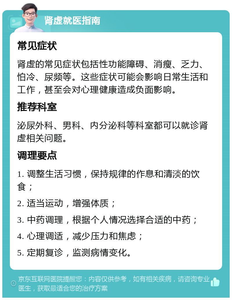 肾虚就医指南 常见症状 肾虚的常见症状包括性功能障碍、消瘦、乏力、怕冷、尿频等。这些症状可能会影响日常生活和工作，甚至会对心理健康造成负面影响。 推荐科室 泌尿外科、男科、内分泌科等科室都可以就诊肾虚相关问题。 调理要点 1. 调整生活习惯，保持规律的作息和清淡的饮食； 2. 适当运动，增强体质； 3. 中药调理，根据个人情况选择合适的中药； 4. 心理调适，减少压力和焦虑； 5. 定期复诊，监测病情变化。