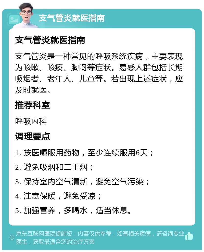 支气管炎就医指南 支气管炎就医指南 支气管炎是一种常见的呼吸系统疾病，主要表现为咳嗽、咳痰、胸闷等症状。易感人群包括长期吸烟者、老年人、儿童等。若出现上述症状，应及时就医。 推荐科室 呼吸内科 调理要点 1. 按医嘱服用药物，至少连续服用6天； 2. 避免吸烟和二手烟； 3. 保持室内空气清新，避免空气污染； 4. 注意保暖，避免受凉； 5. 加强营养，多喝水，适当休息。