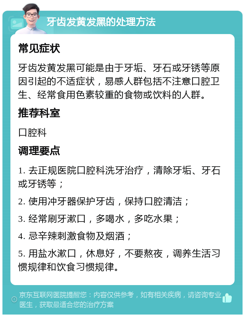 牙齿发黄发黑的处理方法 常见症状 牙齿发黄发黑可能是由于牙垢、牙石或牙锈等原因引起的不适症状，易感人群包括不注意口腔卫生、经常食用色素较重的食物或饮料的人群。 推荐科室 口腔科 调理要点 1. 去正规医院口腔科洗牙治疗，清除牙垢、牙石或牙锈等； 2. 使用冲牙器保护牙齿，保持口腔清洁； 3. 经常刷牙漱口，多喝水，多吃水果； 4. 忌辛辣刺激食物及烟酒； 5. 用盐水漱口，休息好，不要熬夜，调养生活习惯规律和饮食习惯规律。