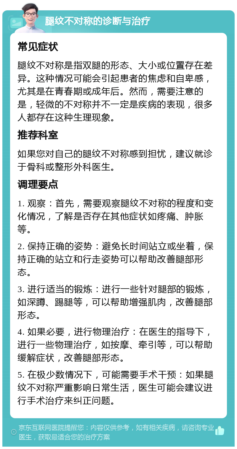 腿纹不对称的诊断与治疗 常见症状 腿纹不对称是指双腿的形态、大小或位置存在差异。这种情况可能会引起患者的焦虑和自卑感，尤其是在青春期或成年后。然而，需要注意的是，轻微的不对称并不一定是疾病的表现，很多人都存在这种生理现象。 推荐科室 如果您对自己的腿纹不对称感到担忧，建议就诊于骨科或整形外科医生。 调理要点 1. 观察：首先，需要观察腿纹不对称的程度和变化情况，了解是否存在其他症状如疼痛、肿胀等。 2. 保持正确的姿势：避免长时间站立或坐着，保持正确的站立和行走姿势可以帮助改善腿部形态。 3. 进行适当的锻炼：进行一些针对腿部的锻炼，如深蹲、踢腿等，可以帮助增强肌肉，改善腿部形态。 4. 如果必要，进行物理治疗：在医生的指导下，进行一些物理治疗，如按摩、牵引等，可以帮助缓解症状，改善腿部形态。 5. 在极少数情况下，可能需要手术干预：如果腿纹不对称严重影响日常生活，医生可能会建议进行手术治疗来纠正问题。