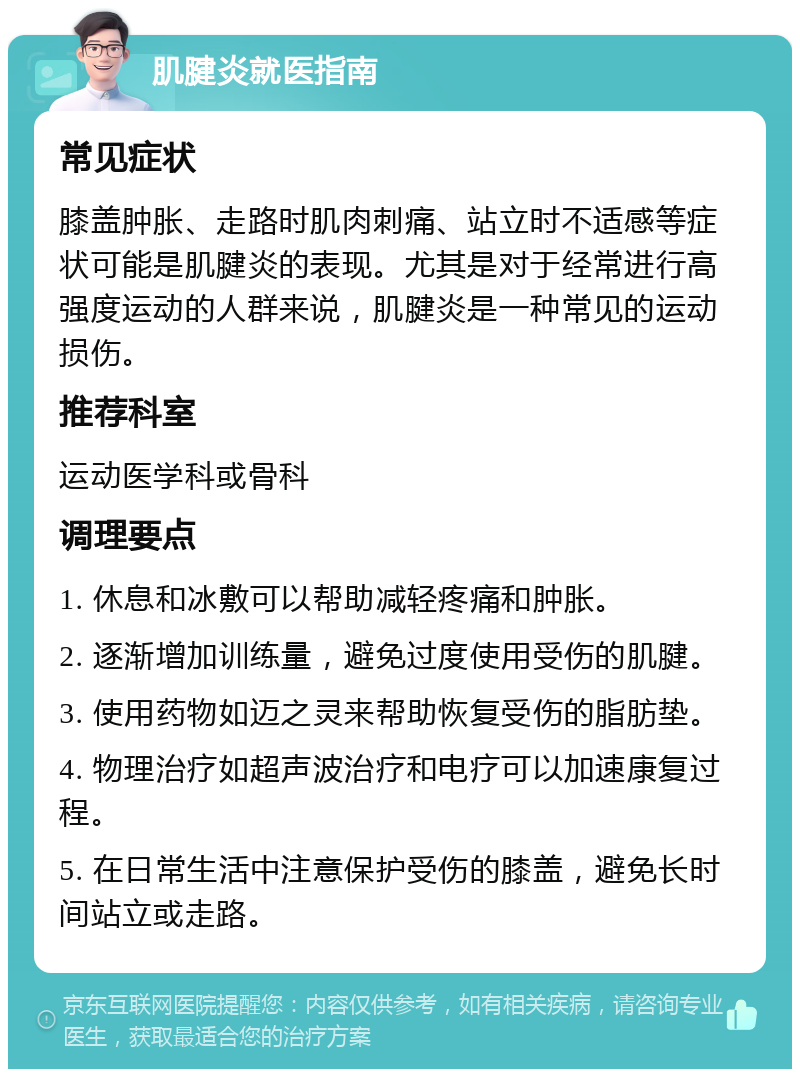 肌腱炎就医指南 常见症状 膝盖肿胀、走路时肌肉刺痛、站立时不适感等症状可能是肌腱炎的表现。尤其是对于经常进行高强度运动的人群来说，肌腱炎是一种常见的运动损伤。 推荐科室 运动医学科或骨科 调理要点 1. 休息和冰敷可以帮助减轻疼痛和肿胀。 2. 逐渐增加训练量，避免过度使用受伤的肌腱。 3. 使用药物如迈之灵来帮助恢复受伤的脂肪垫。 4. 物理治疗如超声波治疗和电疗可以加速康复过程。 5. 在日常生活中注意保护受伤的膝盖，避免长时间站立或走路。