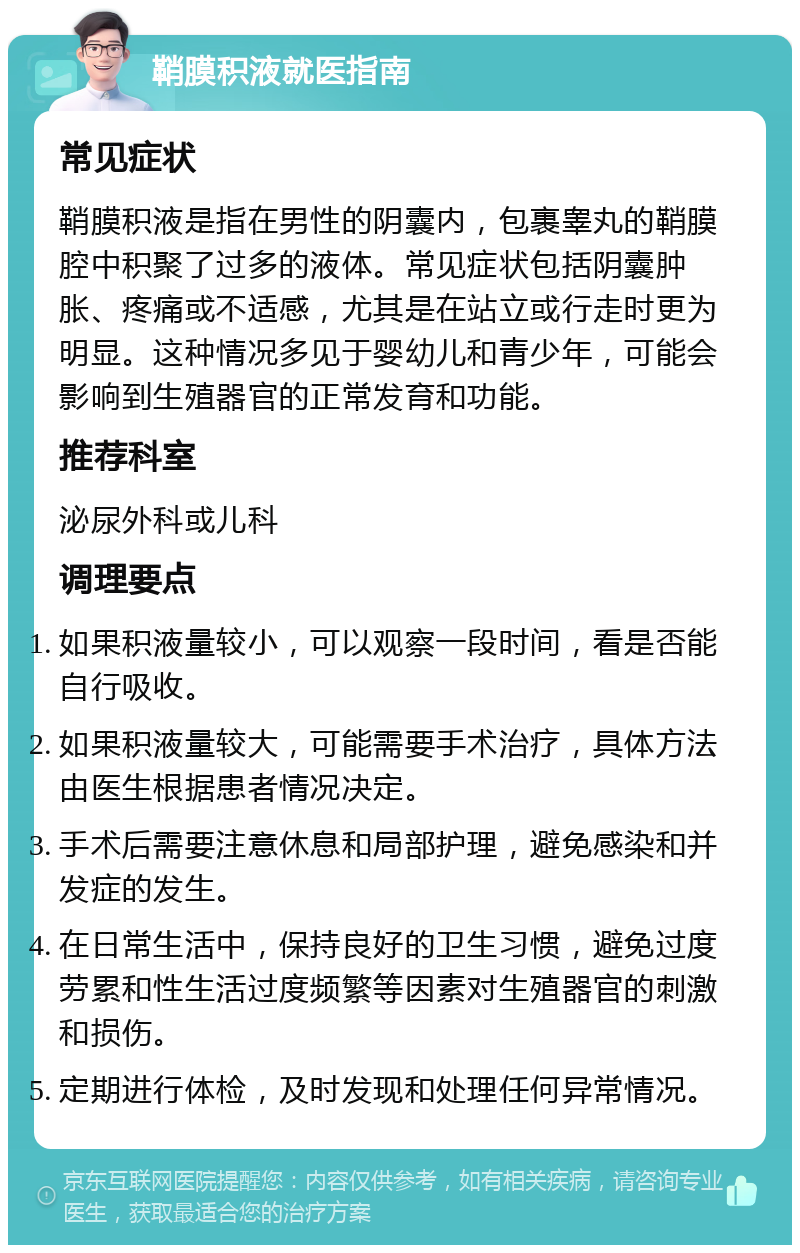 鞘膜积液就医指南 常见症状 鞘膜积液是指在男性的阴囊内，包裹睾丸的鞘膜腔中积聚了过多的液体。常见症状包括阴囊肿胀、疼痛或不适感，尤其是在站立或行走时更为明显。这种情况多见于婴幼儿和青少年，可能会影响到生殖器官的正常发育和功能。 推荐科室 泌尿外科或儿科 调理要点 如果积液量较小，可以观察一段时间，看是否能自行吸收。 如果积液量较大，可能需要手术治疗，具体方法由医生根据患者情况决定。 手术后需要注意休息和局部护理，避免感染和并发症的发生。 在日常生活中，保持良好的卫生习惯，避免过度劳累和性生活过度频繁等因素对生殖器官的刺激和损伤。 定期进行体检，及时发现和处理任何异常情况。