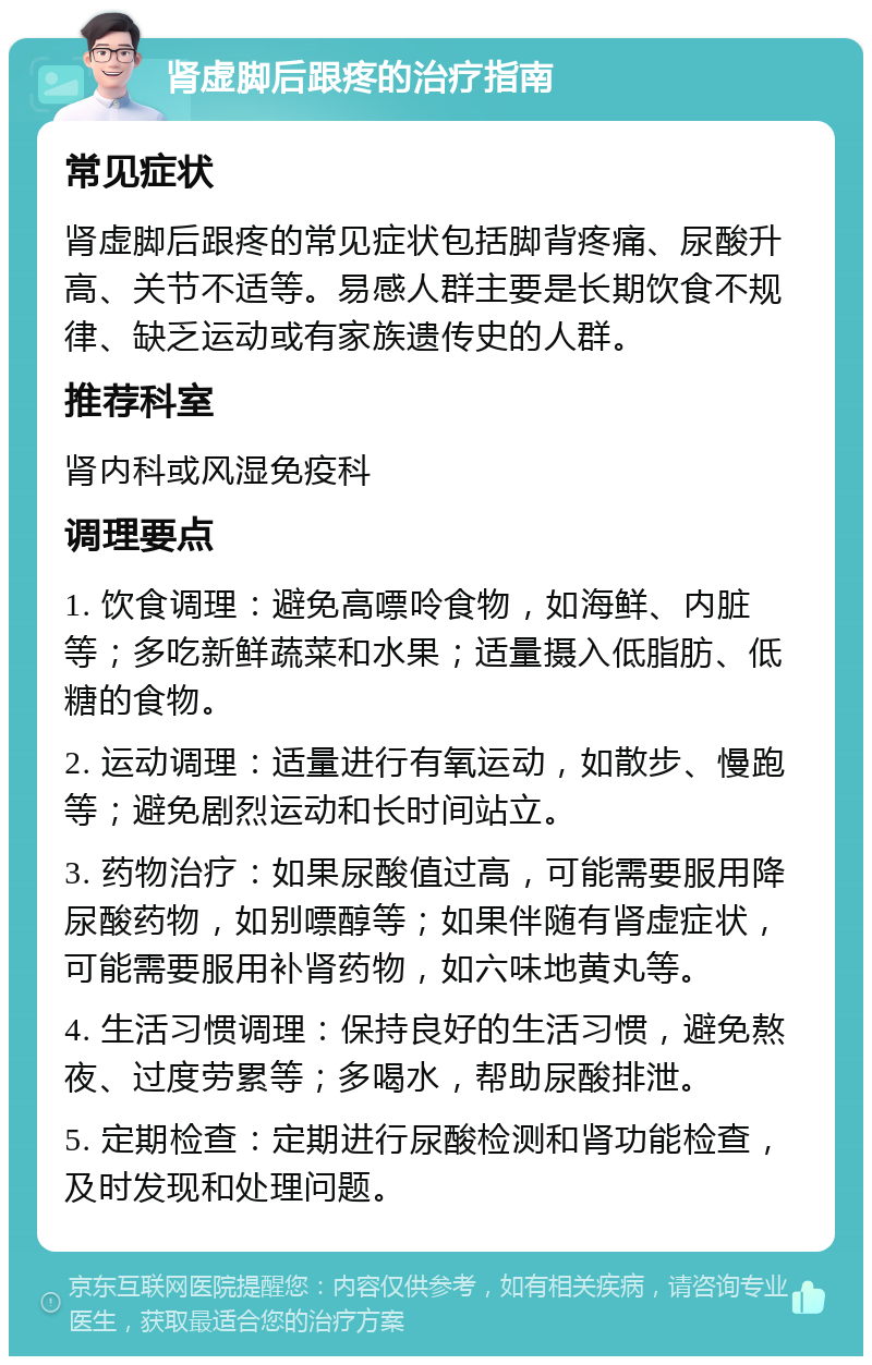 肾虚脚后跟疼的治疗指南 常见症状 肾虚脚后跟疼的常见症状包括脚背疼痛、尿酸升高、关节不适等。易感人群主要是长期饮食不规律、缺乏运动或有家族遗传史的人群。 推荐科室 肾内科或风湿免疫科 调理要点 1. 饮食调理：避免高嘌呤食物，如海鲜、内脏等；多吃新鲜蔬菜和水果；适量摄入低脂肪、低糖的食物。 2. 运动调理：适量进行有氧运动，如散步、慢跑等；避免剧烈运动和长时间站立。 3. 药物治疗：如果尿酸值过高，可能需要服用降尿酸药物，如别嘌醇等；如果伴随有肾虚症状，可能需要服用补肾药物，如六味地黄丸等。 4. 生活习惯调理：保持良好的生活习惯，避免熬夜、过度劳累等；多喝水，帮助尿酸排泄。 5. 定期检查：定期进行尿酸检测和肾功能检查，及时发现和处理问题。