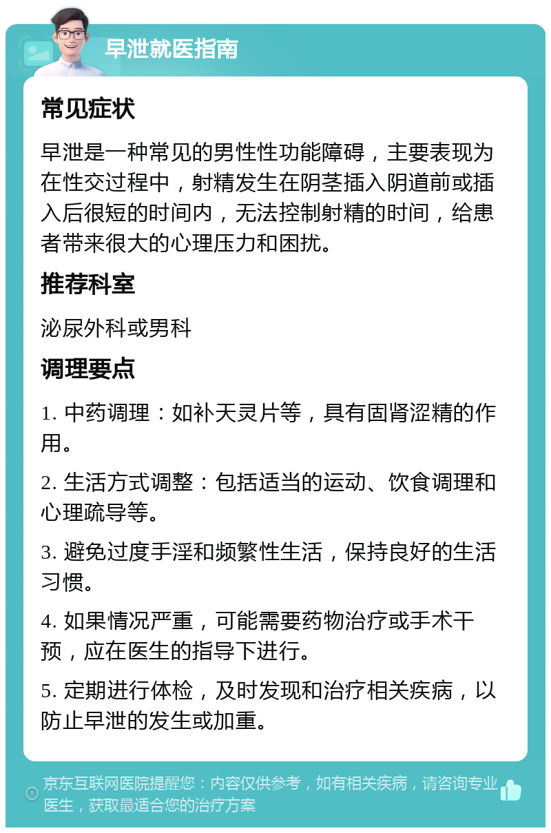 早泄就医指南 常见症状 早泄是一种常见的男性性功能障碍，主要表现为在性交过程中，射精发生在阴茎插入阴道前或插入后很短的时间内，无法控制射精的时间，给患者带来很大的心理压力和困扰。 推荐科室 泌尿外科或男科 调理要点 1. 中药调理：如补天灵片等，具有固肾涩精的作用。 2. 生活方式调整：包括适当的运动、饮食调理和心理疏导等。 3. 避免过度手淫和频繁性生活，保持良好的生活习惯。 4. 如果情况严重，可能需要药物治疗或手术干预，应在医生的指导下进行。 5. 定期进行体检，及时发现和治疗相关疾病，以防止早泄的发生或加重。